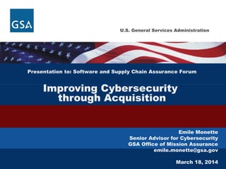 U.S. General Services Administration
Presentation to: Software and Supply Chain Assurance Forum
Improving Cybersecurity
through Acquisition
Emile Monette
Senior Advisor for Cybersecurity
GSA Office of Mission Assurance
emile.monette@gsa.gov
March 18, 2014
 