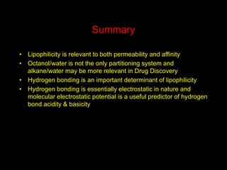 Summary
• Lipophilicity is relevant to both permeability and affinity
• Octanol/water is not the only partitioning system and
alkane/water may be more relevant in Drug Discovery
• Hydrogen bonding is an important determinant of lipophilicity
• Hydrogen bonding is essentially electrostatic in nature and
molecular electrostatic potential is a useful predictor of hydrogen
bond acidity & basicity
 