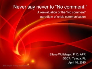 Never say never to “No comment:”
A reevaluation of the “No comment”
paradigm of crisis communication
Eilene Wollslager, PhD, APR
SSCA, Tampa, FL
April 10, 2015
Slide Template Courtesy SmileTemplates
 