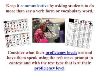 Keep it communicative by asking students to do
more than say a verb form or vocabulary word.
Consider what their proficiency levels are and
have them speak using the reference prompt in
context and with the text type that is at their
proficiency level.
 