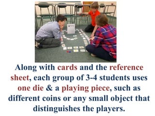 Along with cards and the reference
sheet, each group of 3-4 students uses
one die & a playing piece, such as
different coins or any small object that
distinguishes the players.
 