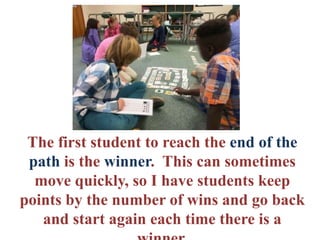 The first student to reach the end of the
path is the winner. This can sometimes
move quickly, so I have students keep
points by the number of wins and go back
and start again each time there is a
 
