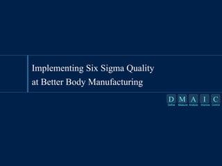 Implementing Six Sigma Quality
at Better Body Manufacturing
D M A I
Define

Measure Analyze

C

Improve Control

 