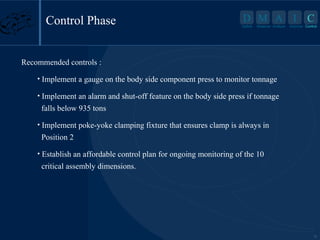 Control Phase

D M A I
Define

Measure Analyze

C

Improve Control

Recommended controls :
• Implement a gauge on the body side component press to monitor tonnage
• Implement an alarm and shut-off feature on the body side press if tonnage

falls below 935 tons
• Implement poke-yoke clamping fixture that ensures clamp is always in

Position 2
• Establish an affordable control plan for ongoing monitoring of the 10

critical assembly dimensions.

18

 