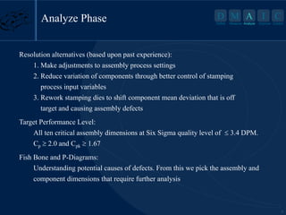 5
D M A I C
Define Measure Analyze Improve Control
Resolution alternatives (based upon past experience):
1. Make adjustments to assembly process settings
2. Reduce variation of components through better control of stamping
process input variables
3. Rework stamping dies to shift component mean deviation that is off
target and causing assembly defects
Target Performance Level:
All ten critical assembly dimensions at Six Sigma quality level of  3.4 DPM.
Cp 2.0 and Cpk 1.67
Fish Bone and P-Diagrams:
Understanding potential causes of defects. From this we pick the assembly and
component dimensions that require further analysis
Analyze Phase A
Analyze
 