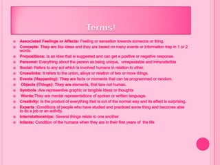 Terms!AssociatedFeelingsorAffects: Feeling or sensation towards someone or thing.Concepts: Theyare like ideas and they arebasedonmanyeventsorinformationtrap in 1 or 2 words.Propositions: Is an idea that is suggested and can get a positive or negative response.Personal: Everything about the person as being unique,  unrepeatable and intransferibleSocial: Refers to any act which is involved humans in relation to other.Crosslinks: It refers to the union, alloys or relation of two or more things.Events (Happening): They are facts or moments that can be programmed or random.Objects (Things): They areelements, thattare nothuman.Symbols :Are representive graphic or tangible ideas or thoughtsWords:They are mental representations of spoken or written language.Creativity: Is the product of everything that is out of the normal way and its effect is surprising.Experts :Conditions of people who have studied and practiced some thing and becomes able to do a job or an activity.Interrelationships:Several things relate to one anotherInfants: Condition of thehumanswhenthey are in theirfirstyears of  thelife