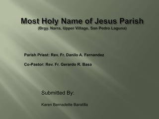 Parish Priest: Rev. Fr. Danilo A. Fernandez

Co-Pastor: Rev. Fr. Gerardo R. Basa




         Submitted By:

         Karen Bernadette Baratilla
 