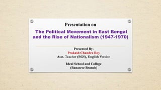 Presentation on
The Political Movement in East Bengal
and the Rise of Nationalism (1947-1970)
Presented By-
Prakash Chandra Roy
Asst. Teacher (BGS), English Version
Ideal School and College
(Banasree Branch)
 