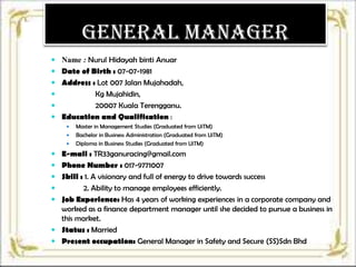 General Manager
 Name : Nurul Hidayah binti Anuar
 Date of Birth : 07-07-1981
 Address : Lot 007 Jalan Mujahadah,

Kg Mujahidin,

20007 Kuala Terengganu.
 Education and Qualification :






Master in Management Studies (Graduated from UiTM)
Bachelor in Business Administration (Graduated from UiTM)
Diploma in Business Studies (Graduated from UiTM)

 E-mail : TR33ganuracing@gmail.com
 Phone Number : 017-9771007
 Skill : 1. A visionary and full of energy to drive towards success

2. Ability to manage employees efficiently.
 Job Experience: Has 4 years of working experiences in a corporate company and
worked as a finance department manager until she decided to pursue a business in
this market.
 Status : Married
 Present occupation: General Manager in Safety and Secure (SS)Sdn Bhd


 