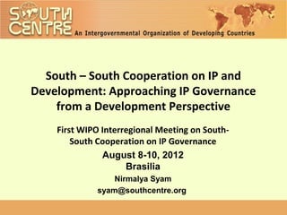South – South Cooperation on IP and
Development: Approaching IP Governance
    from a Development Perspective
    First WIPO Interregional Meeting on South-
        South Cooperation on IP Governance
               August 8-10, 2012
                     Brasilia
                 Nirmalya Syam
             syam@southcentre.org
 