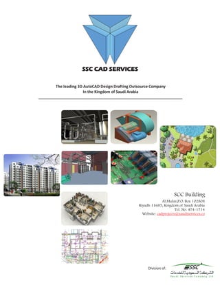 SSC CAD SERVICES

        The leading 3D AutoCAD Design Drafting Outsource Company
                       In the Kingdom of Saudi Arabia
___________________________________________________________________




                                                                  SCC Building
                                                            Al Malaz,P.O. Box 102808
                                              Riyadh 11685, Kingdom of Saudi Arabia
                                                                   Tel. No. 474-1714
                                                Website: cadprojects@saudiservices.co




                                                   Division of:
 