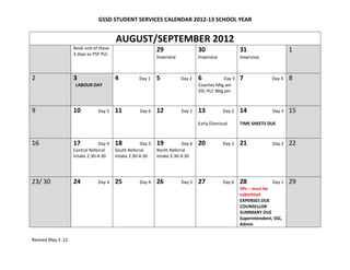 GSSD STUDENT SERVICES CALENDAR 2012-13 SCHOOL YEAR


                                        AUGUST/SEPTEMBER 2012
                    Book one of these                       29                  30                  31                     1
                    3 days as PSP PLC
                                                            Inservice           Inservice           Inservice



2                   3                   4          Day 1    5           Day 2   6           Day 3   7             Day 4    8
                     LABOUR DAY                                                 Coaches Mtg am
                                                                                SSC-PLC Mtg pm



9                   10         Day 5    11         Day 6    12          Day 1   13          Day 2   14            Day 3    15
                                                                                Early Dismissal     TIME SHEETS DUE



16                  17          Day 4   18          Day 5   19          Day 6   20          Day 1   21            Day 2    22
                    Central Referral    South Referral      North Referral
                    Intake 2:30-4:30    Intake 2:30-4:30    Intake 2:30-4:30




23/ 30              24         Day 3    25         Day 4    26          Day 5   27          Day 6   28             Day 1   29
                                                                                                    IIPs – must be
                                                                                                    submitted
                                                                                                    EXPENSES DUE
                                                                                                    COUNSELLOR
                                                                                                    SUMMARY DUE
                                                                                                    Superintendent, SSC,
                                                                                                    Admin


Revised May 3 .12
 