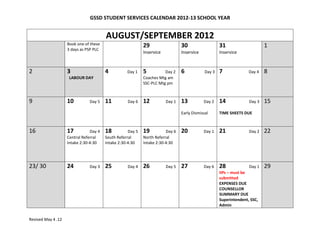 GSSD STUDENT SERVICES CALENDAR 2012-13 SCHOOL YEAR


                                        AUGUST/SEPTEMBER 2012
                    Book one of these                       29                  30                   31                     1
                    3 days as PSP PLC
                                                            Inservice           Inservice            Inservice



2                   3                   4          Day 1    5          Day 2    6            Day 3   7             Day 4    8
                     LABOUR DAY                             Coaches Mtg am
                                                            SSC-PLC Mtg pm



9                   10         Day 5    11         Day 6    12          Day 1   13          Day 2    14            Day 3    15
                                                                                Early Dismissal      TIME SHEETS DUE



16                  17          Day 4   18          Day 5   19          Day 6   20          Day 1    21            Day 2    22
                    Central Referral    South Referral      North Referral
                    Intake 2:30-4:30    Intake 2:30-4:30    Intake 2:30-4:30




23/ 30              24         Day 3    25         Day 4    26          Day 5   27          Day 6    28             Day 1   29
                                                                                                     IIPs – must be
                                                                                                     submitted
                                                                                                     EXPENSES DUE
                                                                                                     COUNSELLOR
                                                                                                     SUMMARY DUE
                                                                                                     Superintendent, SSC,
                                                                                                     Admin


Revised May 4 .12
 