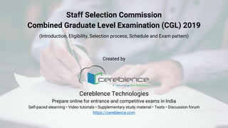 Staff Selection Commission
Combined Graduate Level Examination (CGL) 2019
(Introduction, Eligibility, Selection process, Schedule and Exam pattern)
Created by
Cereblence Technologies
Prepare online for entrance and competitive exams in India
Self-paced elearning • Video tutorials • Supplementary study material • Tests • Discussion forum
https://cereblence.com
 