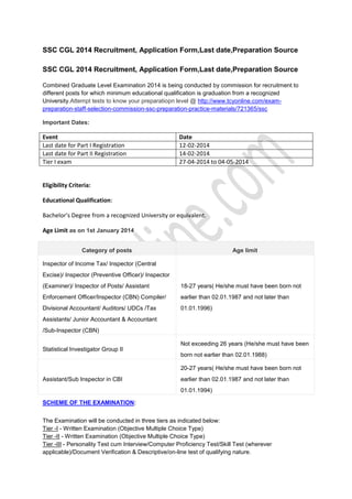 SSC CGL 2014 Recruitment, Application Form,Last date,Preparation Source
SSC CGL 2014 Recruitment, Application Form,Last date,Preparation Source
Combined Graduate Level Examination 2014 is being conducted by commission for recruitment to
different posts for which minimum educational qualification is graduation from a recognized
University.Attempt tests to know your preparatiopn level @ http://www.tcyonline.com/exampreparation-staff-selection-commission-ssc-preparation-practice-materials/721365/ssc
Important Dates:

Event
Last date for Part I Registration
Last date for Part II Registration
Tier I exam

Date
12-02-2014
14-02-2014
27-04-2014 to 04-05-2014

Eligibility Criteria:
Educational Qualification:
Bachelor’s Degree from a recognized University or equivalent.
Age Limit as on 1st January 2014
Category of posts

Age limit

Inspector of Income Tax/ Inspector (Central
Excise)/ Inspector (Preventive Officer)/ Inspector
(Examiner)/ Inspector of Posts/ Assistant

18-27 years( He/she must have been born not

Enforcement Officer/Inspector (CBN) Compiler/

earlier than 02.01.1987 and not later than

Divisional Accountant/ Auditors/ UDCs /Tax

01.01.1996)

Assistants/ Junior Accountant & Accountant
/Sub-Inspector (CBN)
Not exceeding 26 years (He/she must have been
Statistical Investigator Group II
born not earlier than 02.01.1988)
20-27 years( He/she must have been born not
Assistant/Sub Inspector in CBI

earlier than 02.01.1987 and not later than
01.01.1994)

SCHEME OF THE EXAMINATION:
The Examination will be conducted in three tiers as indicated below:
Tier -I - Written Examination (Objective Multiple Choice Type)
Tier -II - Written Examination (Objective Multiple Choice Type)
Tier -III - Personality Test cum Interview/Computer Proficiency Test/Skill Test (wherever
applicable)/Document Verification & Descriptive/on-line test of qualifying nature.

 
