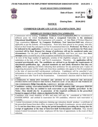 (TO BE PUBLISHED IN THE EMPLOYMENT NEWS/ROZGAR SAMACHAR DATED                            24.03.2012 )

                                    STAFF SELECTION COMMISSION

                                                              Date of Exam:       01.07.2012
                                                                                        &
                                                                                  08.07.2012

                                                              Closing Date :      20.04.2012
                                              NOTICE

               COMBINED GRADUATE LEVEL EXAMINATION, 2012

                        IMPORTANT INSTRUCTIONS TO CANDIDATES
1   Commission will be holding Combined Graduate Level Examination,2012 for recruitment to
    different posts for which Graduation from a recognized University is the minimum
    Educational Qualification. The Examination will comprise of two Tiers of Written Objective
    Type examination followed by Computer Proficiency Test/ Interview/Skill test, wherever
    applicable as per the Scheme of Examination. Posts have been placed in two groups, inter-alia,
    based on their Grade Pay and papers in Tier II examination/Interview. Preference for Posts, is to
    be indicated in the application. Candidates are requested to note that preference for Posts once
    exercised will be final. Request for change of preference will not be considered under any
    circumstance. For the post of Assistant in CSS, candidate shall have not more than three
    attempts unless covered by any of the exceptions notified by Government of India.
2    In view of the huge number of applicants, scrutiny of the eligibility category etc. will not be
    undertaken at the time of Tier-I and Tier-II examination . Therefore, the application will be
    accepted provisionally only. The candidates are advised to go through the requirements of
    educational qualification, age, physical standards etc and satisfy themselves that they are
    eligible, before applying and before indicating their preference for any particular post. Copies of
    supporting documents will be sought only from those candidates who appear in Tier-II examination
    at the time of interview/skill test/document verification. Candidature will be cancelled if any
    information or claim is not found substantiated when the scrutiny of documents is undertaken by
    the Commission after Tier-II of the Examination. Commission‘s decision shall be final in this
    regard.
3   CANDIDATES IN THEIR OWN INTEREST ARE ADVISED TO GO THROUGH THE DETAILED
    INSTRUCTIONS CONTAINED IN THIS NOTICE, WHICH IS ALSO AVAILABLE ON THE WEBSITE OF
    THE COMMISSION:     http://ssc.nic.in, CAREFULLY       BEFORE APPLYING.
4   Candidates seeking reservation benefits for SC/ST/OBC/ minority OBC sub-quota /PH/EXS
    must ensure that they are entitled to such reservation as per eligibility prescribed in the
    Notice .They should also be in possession of the required certificates in the prescribed
    format in support of their claim as stipulated in this Notice.
5   Candidates with visual disability of 40% and more will only be considered as VISUALLY
    HANDICAPPED and entitled to reservation for VH candidates, wherever such reservation is
    available.
6    Central Government civilian employees claiming age relaxation should produce a certificate in
    the prescribed format from their office, in respect of the length of continuous service which should
    be for not less than three years during the period immediately preceding the closing date for
    receipt of application at the time of Interview/skill Test/document verification. They should
    remain Central Government civilian employees till the time of appointment, in the event of their
    selection.

                                                                                              1|Page
 