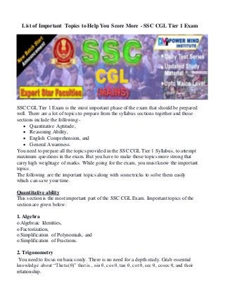 List of Important Topics to Help You Score More - SSC CGL Tier 1 Exam
SSC CGL Tier 1 Exam is the most important phase of the exam that should be prepared
well. There are a lot of topics to prepare from the syllabus sections together and those
sections include the following:-
 Quantitative Aptitude,
 Reasoning Ability,
 English Comprehension, and
 General Awareness.
You need to prepare all the topics provided in the SSC CGL Tier 1 Syllabus, to attempt
maximum questions in the exam. But you have to make those topics more strong that
carry high weightage of marks. While going for the exam, you must know the important
topics.
The following are the important topics along with some tricks to solve them easily
which can save your time.
Quantitative ability
This section is the most important part of the SSC CGL Exam. Important topics of the
section are given below:
1. Algebra
o Algebraic Identities,
o Factorization,
o Simplification of Polynomials, and
o Simplification of Fractions.
2. Trigonometry
You need to focus on basics only. There is no need for a depth study. Grab essential
knowledge about “Theta (θ)” that is., sin θ, cos θ, tan θ, cot θ, sec θ, cosec θ, and their
relationship.
 