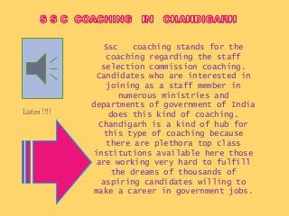 Ssc coaching stands for the
coaching regarding the staff
selection commission coaching.
Candidates who are interested in
joining as a staff member in
numerous ministries and
departments of government of India
does this kind of coaching.
Chandigarh is a kind of hub for
this type of coaching because
there are plethora top class
institutions available here those
are working very hard to fulfill
the dreams of thousands of
aspiring candidates willing to
make a career in government jobs.
Listen !!!!
 