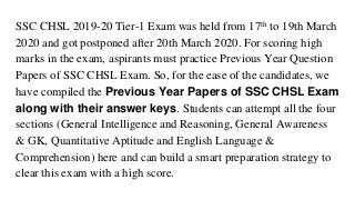 SSC CHSL 2019-20 Tier-1 Exam was held from 17th to 19th March
2020 and got postponed after 20th March 2020. For scoring high
marks in the exam, aspirants must practice Previous Year Question
Papers of SSC CHSL Exam. So, for the ease of the candidates, we
have compiled the Previous Year Papers of SSC CHSL Exam
along with their answer keys. Students can attempt all the four
sections (General Intelligence and Reasoning, General Awareness
& GK, Quantitative Aptitude and English Language &
Comprehension) here and can build a smart preparation strategy to
clear this exam with a high score.
 