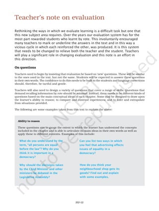 x
Teacher’s note on evaluation
Rethinking the ways in which we evaluate learning is a difficult task but one that
this new subject area requires. Over the years our evaluation system has for the
most part rewarded students who learnt by rote. This involuntarily encouraged
many teachers to mark or underline the answers in the text and in this way a
vicious cycle in which each reinforced the other, was produced. It is this system
that needs to be changed to relieve both the teacher and the student. Teachers
will play a significant role in changing evaluation and this note is an effort in
this direction.
Ability to reason
These questions aim to gauge the extent to which the learner has understood the concepts
included in the chapter and is able to articulate its main ideas in their own words as well as
apply these to different contexts. Examples of this include:
What do you understand by the
term, “all persons are equal
before the law”? Why do you
think it is important in a
democracy?
Why should the decisions taken
by the Chief Minister and other
ministers be debated in the
Legislative Assembly?
Can you list two ways in which
you feel that advertising effects
issues of equality in a
democracy?
On questions
Teachers need to begin by insisting that evaluation be based on ‘new’ questions. These will be similar
to the ones used in the text, but not the same. Students will be expected to answer these questions
in their own words. The confidence to do this needs to be built in the students and language corrections
should, therefore, be tactful and gentle.
Teachers will also need to design a variety of questions that cover a range of skills. Questions that
demand recalling information by rote should be minimal. Instead, there needs to be different kinds of
questions based on the main conceptual ideas of each chapter. Some may be designed to draw upon
the learner’s ability to reason; to compare and contrast experiences; and to infer and extrapolate
from situations provided.
The following are some examples taken from this text to explain the above:
How do you think your
neighbourhood shop gets its
goods? Find out and explain
with some examples.
2021-22
 