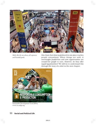 90 Social and Political Life
Malls, like the one above, sell expensive
and branded goods.
this chain that what is produced in one place reaches
people everywhere. When things are sold, it
encourages production and new opportunities are
created for people to earn. However, do they offer
equal opportunities? We will try to understand this
through the story of a shirt in the next chapter.
Sustainable Development Goal (SDG)
www.in.undp.org
2020-21
 
