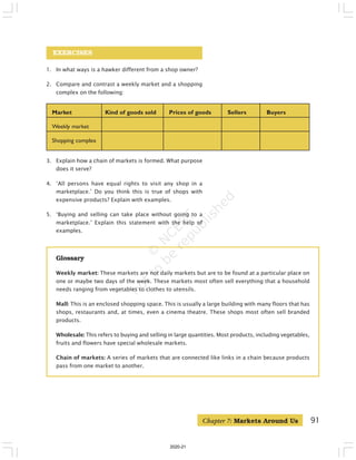 91
EXERCISES
1. In what ways is a hawker different from a shop owner?
2. Compare and contrast a weekly market and a shopping
complex on the following:
Market Kind of goods sold Prices of goods Sellers Buyers
Weekly market
Shopping complex
Glossary
Weekly market: These markets are not daily markets but are to be found at a particular place on
one or maybe two days of the week. These markets most often sell everything that a household
needs ranging from vegetables to clothes to utensils.
Mall: This is an enclosed shopping space. This is usually a large building with many floors that has
shops, restaurants and, at times, even a cinema theatre. These shops most often sell branded
products.
Wholesale: This refers to buying and selling in large quantities. Most products, including vegetables,
fruits and flowers have special wholesale markets.
Chain of markets: A series of markets that are connected like links in a chain because products
pass from one market to another.
3. Explain how a chain of markets is formed. What purpose
does it serve?
4. ‘All persons have equal rights to visit any shop in a
marketplace.’ Do you think this is true of shops with
expensive products? Explain with examples.
5. ‘Buying and selling can take place without going to a
marketplace.’ Explain this statement with the help of
examples.
Chapter 7: Markets Around Us
2020-21
 