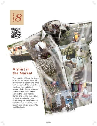 A Shirt in
the Market
This chapter tells us the story
of a shirt ! It begins with the
production of cotton and ends
with the sale of the shirt. We
shall see that a chain of
markets links the producer of
cotton to the buyer of the
shirt in the supermarket.
Buying and selling takes place
at every step in the chain.
Does everyone benefit equally
from this? Or do some people
benefit more than others? We
shall find out.
8
C
HAPTER
2020-21
 