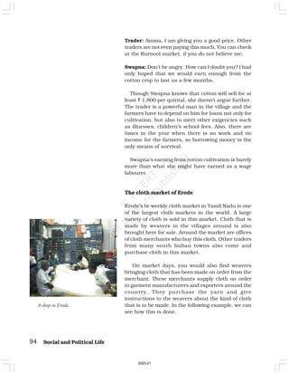 94 Social and Political Life
A shop in Erode.
Trader: Amma, I am giving you a good price. Other
traders are not even paying this much. You can check
at the Kurnool market, if you do not believe me.
Swapna: Don’t be angry. How can I doubt you? I had
only hoped that we would earn enough from the
cotton crop to last us a few months.
Though Swapna knows that cotton will sell for at
least ` 1,800 per quintal, she doesn’t argue further.
The trader is a powerful man in the village and the
farmers have to depend on him for loans not only for
cultivation, but also to meet other exigencies such
as illnesses, children’s school fees. Also, there are
times in the year when there is no work and no
income for the farmers, so borrowing money is the
only means of survival.
Swapna’s earning from cotton cultivation is barely
more than what she might have earned as a wage
labourer.
The cloth market of Erode
Erode’s bi-weekly cloth market in Tamil Nadu is one
of the largest cloth markets in the world. A large
variety of cloth is sold in this market. Cloth that is
made by weavers in the villages around is also
brought here for sale. Around the market are offices
of cloth merchants who buy this cloth. Other traders
from many south Indian towns also come and
purchase cloth in this market.
On market days, you would also find weavers
bringing cloth that has been made on order from the
merchant. These merchants supply cloth on order
to garment manufacturers and exporters around the
country. They purchase the yarn and give
instructions to the weavers about the kind of cloth
that is to be made. In the following example, we can
see how this is done.
2020-21
 