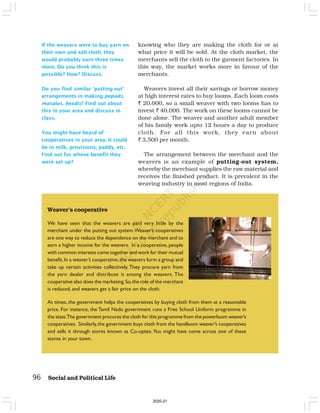 96 Social and Political Life
Weaver’s cooperative
We have seen that the weavers are paid very little by the
merchant under the putting out system.Weaver’s cooperatives
are one way to reduce the dependence on the merchant and to
earn a higher income for the weavers. In a cooperative, people
with common interests come together and work for their mutual
benefit.In a weaver’s cooperative,the weavers form a group and
take up certain activities collectively. They procure yarn from
the yarn dealer and distribute it among the weavers. The
cooperative also does the marketing.So,the role of the merchant
is reduced, and weavers get a fair price on the cloth.
At times, the government helps the cooperatives by buying cloth from them at a reasonable
price. For instance, the Tamil Nadu government runs a Free School Uniform programme in
the state.The government procures the cloth for this programme from the powerloom weaver’s
cooperatives. Similarly,the government buys cloth from the handloom weaver’s cooperatives
and sells it through stores known as Co-optex.You might have come across one of these
stores in your town.
If the weavers were to buy yarn on
their own and sell cloth, they
would probably earn three times
more. Do you think this is
possible? How? Discuss.
Do you find similar ‘putting-out’
arrangements in making papads,
masalas, beedis? Find out about
this in your area and discuss in
class.
You might have heard of
cooperatives in your area. It could
be in milk, provisions, paddy, etc.
Find out for whose benefit they
were set up?
knowing who they are making the cloth for or at
what price it will be sold. At the cloth market, the
merchants sell the cloth to the garment factories. In
this way, the market works more in favour of the
merchants.
Weavers invest all their savings or borrow money
at high interest rates to buy looms. Each loom costs
` 20,000, so a small weaver with two looms has to
invest ` 40,000. The work on these looms cannot be
done alone. The weaver and another adult member
of his family work upto 12 hours a day to produce
cloth. For all this work, they earn about
` 3,500 per month.
The arrangement between the merchant and the
weavers is an example of putting-out system,
whereby the merchant supplies the raw material and
receives the finished product. It is prevalent in the
weaving industry in most regions of India.
2020-21
 