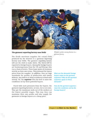 97
What are the demands foreign
buyers make on the garment
exporters? Why do the garment
exporters agree to these
demands?
How do the garment exporters
meet the conditions set by the
foreign buyers?
The garment exporting factory near Delhi
The Erode merchant supplies the cotton cloth
produced by the weavers to a garment exporting
factory near Delhi. The garment exporting factory
will use the cloth to make shirts. The shirts will be
exported to foreign buyers. Among the foreign buyers
are businesspersons from the US and Europe who
run a chain of stores. These large stores do business
strictly on their own terms. They demand the lowest
prices from the supplier. In addition, they set high
standards for quality of production and timely
delivery. Any defects or delay in delivery is dealt with
strictly. So, the exporter tries his best to meet the
conditions set by these powerful buyers.
Faced with such pressures from the buyers, the
garment exporting factories, in turn, try to cut costs.
They get the maximum work out of the workers at
the lowest possible wages. This way they can
maximise their own profits and also supply the
garments to foreign buyers at a cheap price.
Women workers sewing buttons in a
garment factory.
Chapter 8: A Shirt in the Market
2020-21
 