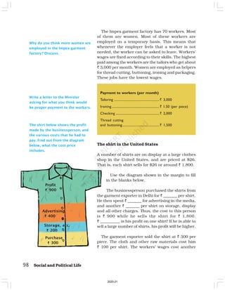 98 Social and Political Life
Payment to workers (per month)
Tailoring .......................................................` 3,000
Ironing..........................................................` 1.50 (per piece)
Checking .....................................................` 2,000
Thread cutting
and buttoning.............................................` 1,500
Write a letter to the Minister
asking for what you think would
be proper payment to the workers.
The Impex garment factory has 70 workers. Most
of them are women. Most of these workers are
employed on a temporary basis. This means that
whenever the employer feels that a worker is not
needed, the worker can be asked to leave. Workers’
wages are fixed according to their skills. The highest
paid among the workers are the tailors who get about
` 3,000 per month. Women are employed as helpers
for thread cutting, buttoning, ironing and packaging.
These jobs have the lowest wages.
The shirt in the United States
A number of shirts are on display at a large clothes
shop in the United States, and are priced at $26.
That is, each shirt sells for $26 or around ` 1,800.
Use the diagram shown in the margin to fill
in the blanks below.
The businessperson purchased the shirts from
the garment exporter in Delhi for ` _______ per shirt.
He then spent ` _______ for advertising in the media,
and another ` _______ per shirt on storage, display
and all other charges. Thus, the cost to this person
is ` 900 while he sells the shirt for ` 1,800.
` __________ is his profit on one shirt! If he is able to
sell a large number of shirts, his profit will be higher.
The garment exporter sold the shirt at ` 300 per
piece. The cloth and other raw materials cost him
` 100 per shirt. The workers’ wages cost another
Why do you think more women are
employed in the Impex garment
factory? Discuss.
Purchase
`
`
`
`
` 300
Storage, etc.
`
`
`
`
` 200
Advertising
`
`
`
`
` 400
Profit
`
`
`
`
` 900
The shirt below shows the profit
made by the businessperson, and
the various costs that he had to
pay. Find out from the diagram
below, what the cost price
includes.
2020-21
 