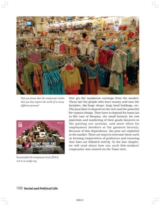 100 Social and Political Life
Did you know that the readymade clothes
that you buy require the work of so many
different persons?
that get the maximum earnings from the market.
These are the people who have money and own the
factories, the large shops, large land holdings, etc.
The poor have to depend on the rich and the powerful
for various things. They have to depend for loans (as
in the case of Swapna, the small farmer), for raw
materials and marketing of their goods (weavers in
the putting out system), and most often for
employment (workers at the garment factory).
Because of this dependence, the poor are exploited
in the market. There are ways to overcome these such
as forming cooperatives of producers and ensuring
that laws are followed strictly. In the last chapter,
we will read about how one such fish-workers’
cooperative was started on the Tawa river.
Sustainable Development Goal (SDG)
www.in.undp.org
2020-21
 