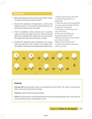 101
EXERCISES
1. What made Swapna sell the cotton to the trader instead
of selling at the Kurnool cotton market?
2. Describe the conditions of employment as well as the
wages of workers in the garment exporting factory. Do
you think the workers get a fair deal?
3. Think of something common that we use. It could be
sugar, tea, milk, pen, paper, pencil, etc. Discuss through
what chain of markets this reaches you. Can you think of
the people that help in the production or trade?
4. Arrange the statements given alongside in the correct
order and then fill in the numbers in the cotton bolls
accordingly. The first two have already been done for you.
1
➪
➪
➪
➪
➪ ➪
➪
➪
➪
➪
➪
➪
➪
➪
➪
➪
➪
➪
➪
➪
➪
➪
➪
➪
➪
3
➪
➪
➪
➪
➪
1. Swapna sells the cotton to the trader.
2. Customers buy these shirts in a
supermarket.
3. Trader sells cotton to the Ginning Mill.
4. Garment exporters buy the cloth from
merchants for making shirts.
5. Yarn dealers or merchants give the
yarn to the weavers.
6. The exporter sells shirts to the
businessperson from the USA.
7.Spinning mill buys the cotton and sells
yarn to the yarn dealers.
8.Weavers return with the cloth.
9. Ginning mill cleans the cotton and
makes it into bales.
➪
➪
➪
➪
➪
Glossary
Ginning mill: A factory where seeds are removed from cotton bolls. The cotton is pressed into
bales to be sent for spinning into thread.
Exporter: A person who sells goods abroad.
Profit: The amount that is left or gained from earnings after deducting all the costs. If the costs are
more than the earnings, it would lead to a loss.
➪
➪
➪
➪
➪
➪
➪
➪
➪
➪
Chapter 8: A Shirt in the Market
2020-21
 