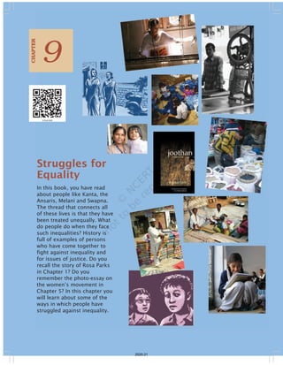 Struggles for
Equality
In this book, you have read
about people like Kanta, the
Ansaris, Melani and Swapna.
The thread that connects all
of these lives is that they have
been treated unequally. What
do people do when they face
such inequalities? History is
full of examples of persons
who have come together to
fight against inequality and
for issues of justice. Do you
recall the story of Rosa Parks
in Chapter 1? Do you
remember the photo-essay on
the women’s movement in
Chapter 5? In this chapter you
will learn about some of the
ways in which people have
struggled against inequality.
9
CHAPTER
2020-21
 