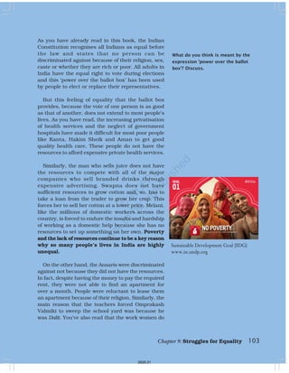 What do you think is meant by the
expression ‘power over the ballot
box’? Discuss.
As you have already read in this book, the Indian
Constitution recognises all Indians as equal before
the law and states that no person can be
discriminated against because of their religion, sex,
caste or whether they are rich or poor. All adults in
India have the equal right to vote during elections
and this ‘power over the ballot box’ has been used
by people to elect or replace their representatives.
But this feeling of equality that the ballot box
provides, because the vote of one person is as good
as that of another, does not extend to most people’s
lives. As you have read, the increasing privatisation
of health services and the neglect of government
hospitals have made it difficult for most poor people
like Kanta, Hakim Sheik and Aman to get good
quality health care. These people do not have the
resources to afford expensive private health services.
Similarly, the man who sells juice does not have
the resources to compete with all of the major
companies who sell branded drinks through
expensive advertising. Swapna does not have
sufficient resources to grow cotton and, so, has to
take a loan from the trader to grow her crop. This
forces her to sell her cotton at a lower price. Melani,
like the millions of domestic workers across the
country, is forced to endure the insults and hardship
of working as a domestic help because she has no
resources to set up something on her own. Poverty
and the lack of resources continue to be a key reason
why so many people’s lives in India are highly
unequal.
On the other hand, the Ansaris were discriminated
against not because they did not have the resources.
In fact, despite having the money to pay the required
rent, they were not able to find an apartment for
over a month. People were reluctant to lease them
an apartment because of their religion. Similarly, the
main reason that the teachers forced Omprakash
Valmiki to sweep the school yard was because he
was Dalit. You’ve also read that the work women do
103
Chapter 9: Struggles for Equality
Sustainable Development Goal (SDG)
www.in.undp.org
2020-21
 