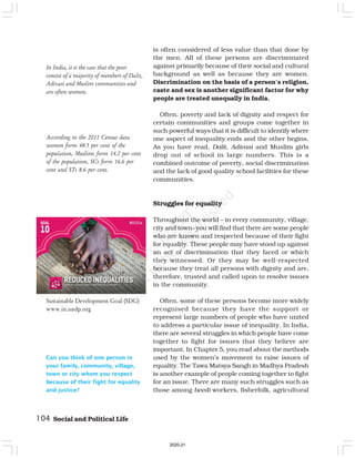 According to the 2011 Census data
women form 48.5 per cent of the
population, Muslims form 14.2 per cent
of the population, SCs form 16.6 per
cent and STs 8.6 per cent.
Can you think of one person in
your family, community, village,
town or city whom you respect
because of their fight for equality
and justice?
is often considered of less value than that done by
the men. All of these persons are discriminated
against primarily because of their social and cultural
background as well as because they are women.
Discrimination on the basis of a person’s religion,
caste and sex is another significant factor for why
people are treated unequally in India.
Often, poverty and lack of dignity and respect for
certain communities and groups come together in
such powerful ways that it is difficult to identify where
one aspect of inequality ends and the other begins.
As you have read, Dalit, Adivasi and Muslim girls
drop out of school in large numbers. This is a
combined outcome of poverty, social discrimination
and the lack of good quality school facilities for these
communities.
Struggles for equality
Throughout the world – in every community, village,
city and town–you will find that there are some people
who are known and respected because of their fight
for equality. These people may have stood up against
an act of discrimination that they faced or which
they witnessed. Or they may be well-respected
because they treat all persons with dignity and are,
therefore, trusted and called upon to resolve issues
in the community.
Often, some of these persons become more widely
recognised because they have the support or
represent large numbers of people who have united
to address a particular issue of inequality. In India,
there are several struggles in which people have come
together to fight for issues that they believe are
important. In Chapter 5, you read about the methods
used by the women’s movement to raise issues of
equality. The Tawa Matsya Sangh in Madhya Pradesh
is another example of people coming together to fight
for an issue. There are many such struggles such as
those among beedi workers, fisherfolk, agricultural
In India, it is the case that the poor
consist of a majority of members of Dalit,
Adivasi and Muslim communities and
are often women.
104 Social and Political Life
Sustainable Development Goal (SDG)
www.in.undp.org
2020-21
 