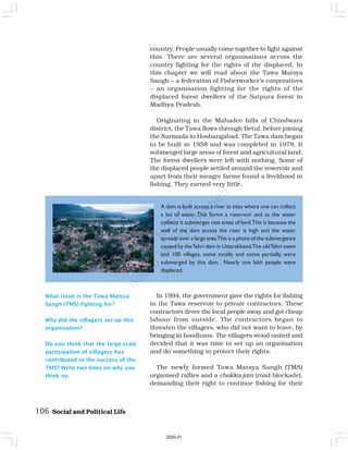 106 Social and Political Life
What issue is the Tawa Matsya
Sangh (TMS) fighting for?
Why did the villagers set up this
organisation?
Do you think that the large-scale
participation of villagers has
contributed to the success of the
TMS? Write two lines on why you
think so.
country. People usually come together to fight against
this. There are several organisations across the
country fighting for the rights of the displaced. In
this chapter we will read about the Tawa Matsya
Sangh – a federation of Fisherworker’s cooperatives
– an organisation fighting for the rights of the
displaced forest dwellers of the Satpura forest in
Madhya Pradesh.
Originating in the Mahadeo hills of Chindwara
district, the Tawa flows through Betul, before joining
the Narmada in Hoshangabad. The Tawa dam began
to be built in 1958 and was completed in 1978. It
submerged large areas of forest and agricultural land.
The forest dwellers were left with nothing. Some of
the displaced people settled around the reservoir and
apart from their meagre farms found a livelihood in
fishing. They earned very little.
A dam is built across a river at sites where one can collect
a lot of water. This forms a reservoir and as the water
collects it submerges vast areas of land.This is because the
wall of the dam across the river is high and the water
spreads over a large area.This is a photo of the submergence
caused by theTehri dam in Uttarakhand.The oldTehri town
and 100 villages, some totally and some partially, were
submerged by this dam. Nearly one lakh people were
displaced.
In 1994, the government gave the rights for fishing
in the Tawa reservoir to private contractors. These
contractors drove the local people away and got cheap
labour from outside. The contractors began to
threaten the villagers, who did not want to leave, by
bringing in hoodlums. The villagers stood united and
decided that it was time to set up an organisation
and do something to protect their rights.
The newly formed Tawa Matsya Sangh (TMS)
organised rallies and a chakka jam (road blockade),
demanding their right to continue fishing for their
2020-21
 