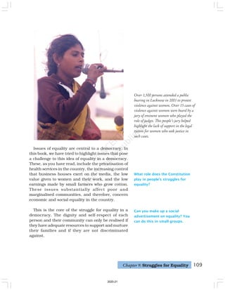 109
Can you make up a social
advertisement on equality? You
can do this in small groups.
Issues of equality are central to a democracy. In
this book, we have tried to highlight issues that pose
a challenge to this idea of equality in a democracy.
These, as you have read, include the privatisation of
health services in the country, the increasing control
that business houses exert on the media, the low
value given to women and their work, and the low
earnings made by small farmers who grow cotton.
These issues substantially affect poor and
marginalised communities, and therefore, concern
economic and social equality in the country.
This is the core of the struggle for equality in a
democracy. The dignity and self-respect of each
person and their community can only be realised if
they have adequate resources to support and nurture
their families and if they are not discriminated
against.
What role does the Constitution
play in people’s struggles for
equality?
Chapter 9: Struggles for Equality
Over 1,500 persons attended a public
hearing in Lucknow in 2001 to protest
violence against women. Over 15 cases of
violence against women were heard by a
jury of eminent women who played the
role of judges. This people's jury helped
highlight the lack of support in the legal
system for women who seek justice in
such cases.
2020-21
 