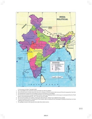111
© Government of India, Copyright 2006
1. The responsibility for the correctness of internal details rests with the publisher.
2. The territorial waters of India extend into the sea to a distance of twelve nautical miles measured from the appropriate base line.
3. TheadministrativeheadquartersofChandigarh,HaryanaandPunjabareatChandigarh.
4. The interstate boundaries amongst Arunachal Pradesh, Assam and Meghalaya shown on this map are as interpreted from the “North
Eastern Areas (Reorganisation) Act, 1971,”but have yet to be verified.
5. The external boundaries and coastlines of India agree with the Record / Master Copy certified by Survey of India.
6 The state boundaries between Uttarakhand & Uttar Pradesh, Bihar & Jharkhand and Chhattisgarh & Madhya Pradesh have not been
verified by the Goverments concerned.
7. The spellings of names in this map have been taken from various sources.
2020-21
 