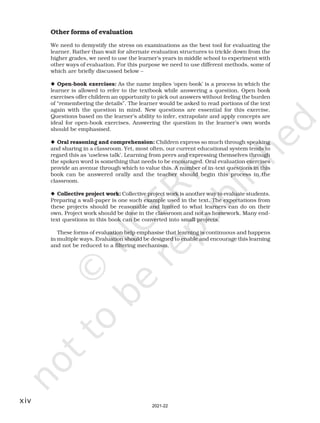 xiv
Other forms of evaluation
We need to demystify the stress on examinations as the best tool for evaluating the
learner. Rather than wait for alternate evaluation structures to trickle down from the
higher grades, we need to use the learner’s years in middle school to experiment with
other ways of evaluation. For this purpose we need to use different methods, some of
which are briefly discussed below –
◆ Open-book exercises: As the name implies ‘open-book’ is a process in which the
learner is allowed to refer to the textbook while answering a question. Open book
exercises offer children an opportunity to pick out answers without feeling the burden
of “remembering the details”. The learner would be asked to read portions of the text
again with the question in mind. New questions are essential for this exercise.
Questions based on the learner’s ability to infer, extrapolate and apply concepts are
ideal for open-book exercises. Answering the question in the learner’s own words
should be emphasised.
◆ Oral reasoning and comprehension: Children express so much through speaking
and sharing in a classroom. Yet, most often, our current educational system tends to
regard this as ‘useless talk’. Learning from peers and expressing themselves through
the spoken word is something that needs to be encouraged. Oral evaluation exercises
provide an avenue through which to value this. A number of in-text questions in this
book can be answered orally and the teacher should begin this process in the
classroom.
◆ Collective project work: Collective project work is another way to evaluate students.
Preparing a wall-paper is one such example used in the text. The expectations from
these projects should be reasonable and limited to what learners can do on their
own. Project work should be done in the classroom and not as homework. Many end-
text questions in this book can be converted into small projects.
These forms of evaluation help emphasise that learning is continuous and happens
in multiple ways. Evaluation should be designed to enable and encourage this learning
and not be reduced to a filtering mechanism.
2021-22
 