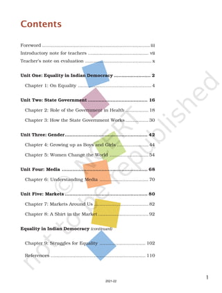 1
Contents
Foreword ........................................................................... iii
Introductory note for teachers .......................................... vii
Teacher’s note on evaluation .............................................. x
Unit One: Equality in Indian Democracy ........................ 2
Chapter 1: On Equality ................................................... 4
Unit Two: State Government ....................................... 16
Chapter 2: Role of the Government in Health ................ 18
Chapter 3: How the State Government Works ................ 30
Unit Three: Gender...................................................... 42
Chapter 4: Growing up as Boys and Girls ...................... 44
Chapter 5: Women Change the World ........................... 54
Unit Four: Media ........................................................ 68
Chapter 6: Understanding Media .................................. 70
Unit Five: Markets ...................................................... 80
Chapter 7: Markets Around Us ...................................... 82
Chapter 8: A Shirt in the Market ................................... 92
Equality in Indian Democracy (continued)
Chapter 9: Struggles for Equality ................................ 102
References .................................................................. 110
2021-22
 