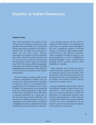 3
Equality in Indian Democracy
Teacher’s note
This Unit introduces the learner to the
critical role of equality in democracy, with
specific reference to India. The Constitution
of India guarantees equality to all citizens.
Despite this, the daily lives of people in
India are far from equal. Earlier
discussions on equality in Civics textbooks
most often reiterated certain provisions of
the Constitution without adequately
considering the reality of these in people’s
lives. This Unit adopts a different approach.
It discusses the need for equality through
highlighting the inequalities that continue
to be practised and experienced by various
communities.
The first chapter introduces the learner
to Kanta, Omprakash Valmiki and the
Ansaris, all of whom experience inequality
in different ways. It is through their
experiences that we introduce the concept
of dignity. The government’s role in passing
laws and instituting policies is discussed
to show that commitment to the alleviation
of existing inequalities is a major part of
the work that governments undertake. The
chapter also briefly introduces an issue of
inequality in the United States of America
to highlight that this is a global phenomenon
and a feature of many democratic countries.
The second chapter of this Unit is
Chapter 9 of this book. It ties together the
main ideas on equality raised throughout
the text. A significant portion of the last
chapter is devoted to discussing people’s
contribution to the fight for equality.
This is achieved through focusing on one
social movement as well as highlighting
creative (writings, songs, poems) ways
through which people express their
demands for equality.
Both chapters aim to help the learner
understand that equality and democracy
are dynamic and not static concepts. This
dynamism is reflected in the government’s
passing of new laws and programmes, and
in people’s movements around various
social and economic issues.
Kanta, Omprakash, the Ansaris, and the
Tawa Matsya Sangh all have diverse local
equivalents. Local situations should be
used as a practical reference to make the
discussion on underlying concepts more
relevant and appropriate. A discussion on
equality in the classroom requires empathy
as well as a firm commitment on the
teacher’s part to ensuring that the dignity
of all learners be respected.
3
2020-21
 
