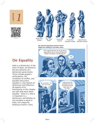 On Equality
India is a democracy. In the
Class VI book, we looked at
the key elements of a
democratic government.
These include people’s
participation, the
resolution of conflict, and
equality and justice.
Equality is a key feature of
democracy and influences
all aspects of its
functioning. In this chapter
you will read more about
equality – what it is, why it
is important in a
democracy, and whether or
not everyone is equal in
India. Let’s begin by
looking at Kanta’s story.
Isn’t it good Suja that we can all vote as
equal citizens of our country? Even Jain
Saheb is standing in the line with us!
Yes!
Go on,Kanta – It’s
your turn now.
I will vote for the
candidate who has
promised to bring
pipe water to
our area.
Manjit Kaur
Teacher
Teja Singh
Trader
Girish Rao
Student
Kanta Devi
Domestic worker
Sujata Kumari
Domestic worker
On election day, Kanta and her friend
Sujata are waiting to cast their votes...
1
CHAPTER
2020-21
 
