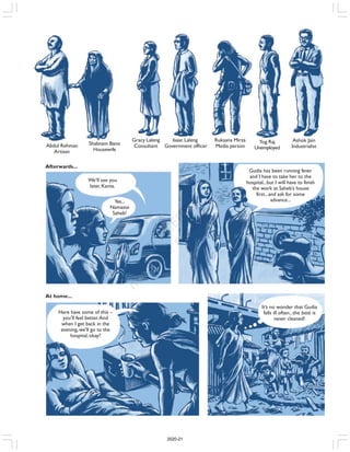 Afterwards...
We’ll see you
later,Kanta.
Yes...
Namaste
Saheb!
Gudia has been running fever
and I have to take her to the
hospital...but I will have to finish
the work at Saheb’s house
first...and ask for some
advance...
At home...
Here have some of this –
you’ll feel better.And
when I get back in the
evening,we’ll go to the
hospital, okay?
It’s no wonder that Gudia
falls ill often...the basti is
never cleaned!
Abdul Rehman
Artisan
Shabnam Bano
Housewife
Gracy Laleng
Consultant
Isaac Laleng
Government officer
Ruksana Mirza
Media person
Yog Raj
Unemployed
Ashok Jain
Industrialist
2020-21
 