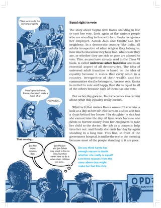 Equal right to vote
The story above begins with Kanta standing in line
to cast her vote. Look again at the various people
who are standing in line with her. Kanta recognises
her employer, Ashok Jain and Chotte Lal, her
neighbour. In a democratic country, like India, all
adults irrespective of what religion they belong to,
how much education they have had, what caste they
are, or whether they are rich or poor are allowed to
vote. This, as you have already read in the Class VI
book, is called universal adult franchise and is an
essential aspect of all democracies. The idea of
universal adult franchise is based on the idea of
equality because it states that every adult in a
country, irrespective of their wealth and the
communities she/he belongs to, has one vote. Kanta
is excited to vote and happy that she is equal to all
of the others because each of them has one vote.
But as her day goes on, Kanta becomes less certain
about what this equality really means.
What is it that makes Kanta unsure? Let’s take a
look at a day in her life. She lives in a slum and has
a drain behind her house. Her daughter is sick but
she cannot take the day off from work because she
needs to borrow money from her employers to take
her child to the doctor. Her job as a domestic help
tires her out, and finally she ends her day by again
standing in a long line. This line, in front of the
government hospital, is unlike the one in the morning
because most of the people standing in it are poor.
Do you think Kanta has
enough reason to doubt
whether she really is equal?
List three reasons from the
story above that might
make her feel like this.
Make sure to do the
corners properly.
Here’s your advance,
Kanta – but don’t make a
habit of it!
No Madam...
That evening...
Just few
more
minutes,
Beti.
Jain Madam
and Jain Saheb
may stand in line to
vote, but they
never have to do it
when their children
are sick...
2020-21
 
