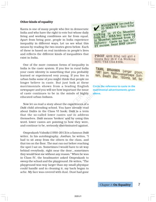 Other kinds of equality
Kanta is one of many people who live in democratic
India and who have the right to vote but whose daily
living and working conditions are far from equal.
Apart from being poor, people in India experience
inequality in different ways. Let us see what this
means by reading the two stories given below. Each
of these is based on real incidents in people’s lives
and reflects the different kinds of inequalities that
exist in India.
One of the more common forms of inequality in
India is the caste system. If you live in rural India
your caste identity is something that you probably
learned or experienced very young. If you live in
urban India some of you might think that people no
longer believe in caste. But just look at these
matrimonials shown from a leading English
newspaper and you will see how important the issue
of caste continues to be in the minds of highly
educated urban Indians.
Now let us read a story about the experiences of a
Dalit child attending school. You have already read
about Dalits in the Class VI book. Dalit is a term
that the so-called lower castes use to address
themselves. Dalit means ‘broken’ and by using this
word, lower castes are pointing to how they were,
and continue to be, seriously discriminated against.
Omprakash Valmiki (1950–2013) is a famous Dalit
writer. In his autobiography, Joothan, he writes, “I
had to sit away from the others in the class, and
that too on the floor. The mat ran out before reaching
the spot I sat on. Sometimes I would have to sit way
behind everybody, right near the door…sometimes
they would beat me without any reason.” When he was
in Class IV, the headmaster asked Omprakash to
sweep the school and the playground. He writes, “The
playground was way larger than my small physique
could handle and in cleaning it, my back began to
ache. My face was covered with dust. Dust had gone
Circle the reference to caste in the
matrimonial advertisements given
above.
Chapter 1: On Equality 7
2020-21
 