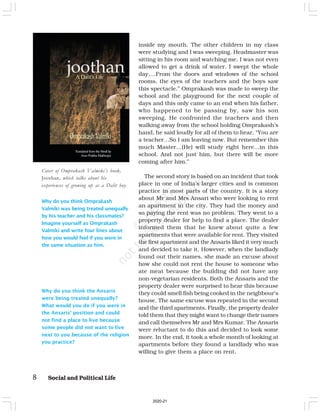 8 Social and Political Life
inside my mouth. The other children in my class
were studying and I was sweeping. Headmaster was
sitting in his room and watching me. I was not even
allowed to get a drink of water. I swept the whole
day,…From the doors and windows of the school
rooms, the eyes of the teachers and the boys saw
this spectacle.” Omprakash was made to sweep the
school and the playground for the next couple of
days and this only came to an end when his father,
who happened to be passing by, saw his son
sweeping. He confronted the teachers and then
walking away from the school holding Omprakash’s
hand, he said loudly for all of them to hear, “You are
a teacher…So I am leaving now. But remember this
much Master…(He) will study right here…in this
school. And not just him, but there will be more
coming after him.”
The second story is based on an incident that took
place in one of India’s larger cities and is common
practice in most parts of the country. It is a story
about Mr and Mrs Ansari who were looking to rent
an apartment in the city. They had the money and
so paying the rent was no problem. They went to a
property dealer for help to find a place. The dealer
informed them that he knew about quite a few
apartments that were available for rent. They visited
the first apartment and the Ansaris liked it very much
and decided to take it. However, when the landlady
found out their names, she made an excuse about
how she could not rent the house to someone who
ate meat because the building did not have any
non-vegetarian residents. Both the Ansaris and the
property dealer were surprised to hear this because
they could smell fish being cooked in the neighbour’s
house. The same excuse was repeated in the second
and the third apartments. Finally, the property dealer
told them that they might want to change their names
and call themselves Mr and Mrs Kumar. The Ansaris
were reluctant to do this and decided to look some
more. In the end, it took a whole month of looking at
apartments before they found a landlady who was
willing to give them a place on rent.
Why do you think Omprakash
Valmiki was being treated unequally
by his teacher and his classmates?
Imagine yourself as Omprakash
Valmiki and write four lines about
how you would feel if you were in
the same situation as him.
Cover of Omprakash Valmiki’s book,
Joothan, which talks about his
experiences of growing up as a Dalit boy.
Why do you think the Ansaris
were being treated unequally?
What would you do if you were in
the Ansaris’ position and could
not find a place to live because
some people did not want to live
next to you because of the religion
you practice?
2020-21
 