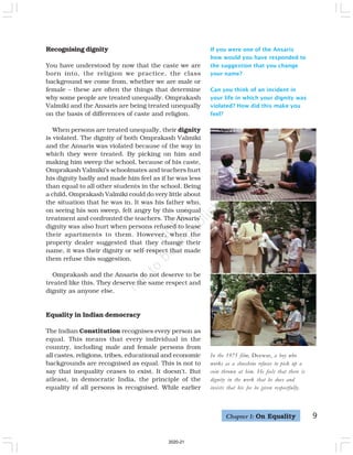 9
Recognising dignity
You have understood by now that the caste we are
born into, the religion we practice, the class
background we come from, whether we are male or
female – these are often the things that determine
why some people are treated unequally. Omprakash
Valmiki and the Ansaris are being treated unequally
on the basis of differences of caste and religion.
When persons are treated unequally, their dignity
is violated. The dignity of both Omprakash Valmiki
and the Ansaris was violated because of the way in
which they were treated. By picking on him and
making him sweep the school, because of his caste,
Omprakash Valmiki’s schoolmates and teachers hurt
his dignity badly and made him feel as if he was less
than equal to all other students in the school. Being
a child, Omprakash Valmiki could do very little about
the situation that he was in. It was his father who,
on seeing his son sweep, felt angry by this unequal
treatment and confronted the teachers. The Ansaris’
dignity was also hurt when persons refused to lease
their apartments to them. However, when the
property dealer suggested that they change their
name, it was their dignity or self-respect that made
them refuse this suggestion.
Omprakash and the Ansaris do not deserve to be
treated like this. They deserve the same respect and
dignity as anyone else.
Equality in Indian democracy
The Indian Constitution recognises every person as
equal. This means that every individual in the
country, including male and female persons from
all castes, religions, tribes, educational and economic
backgrounds are recognised as equal. This is not to
say that inequality ceases to exist. It doesn’t. But
atleast, in democratic India, the principle of the
equality of all persons is recognised. While earlier
If you were one of the Ansaris
how would you have responded to
the suggestion that you change
your name?
Can you think of an incident in
your life in which your dignity was
violated? How did this make you
feel?
In the 1975 film, Deewar, a boy who
works as a shoeshine refuses to pick up a
coin thrown at him. He feels that there is
dignity in the work that he does and
insists that his fee be given respectfully.
Chapter 1: On Equality
2020-21
 