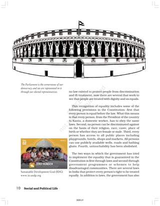 10 Social and Political Life
no law existed to protect people from discrimination
and ill-treatment, now there are several that work to
see that people are treated with dignity and as equals.
This recognition of equality includes some of the
following provisions in the Constitution: first that
every person is equal before the law. What this means
is that every person, from the President of the country
to Kanta, a domestic worker, has to obey the same
laws. Second, no person can be discriminated against
on the basis of their religion, race, caste, place of
birth or whether they are female or male. Third, every
person has access to all public places including
playgrounds, hotels, shops and markets. All persons
can use publicly available wells, roads and bathing
ghats. Fourth, untouchability has been abolished.
The two ways in which the government has tried
to implement the equality that is guaranteed in the
Constitution is first through laws and second through
government programmes or schemes to help
disadvantaged communities. There are several laws
in India that protect every person’s right to be treated
equally. In addition to laws, the government has also
The Parliament is the cornerstone of our
democracy and we are represented in it
through our elected representatives.
Sustainable Development Goal (SDG)
www.in.undp.org
2020-21
 