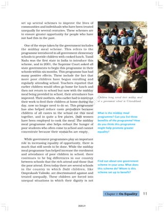 11
set up several schemes to improve the lives of
communities and individuals who have been treated
unequally for several centuries. These schemes are
to ensure greater opportunity for people who have
not had this in the past.
One of the steps taken by the government includes
the midday meal scheme. This refers to the
programme introduced in all government elementary
schools to provide children with cooked lunch. Tamil
Nadu was the first state in India to introduce this
scheme, and in 2001, the Supreme Court asked all
state governments to begin this programme in their
schools within six months. This programme has had
many positive effects. These include the fact that
more poor children have begun enrolling and
regularly attending school. Teachers reported that
earlier children would often go home for lunch and
then not return to school but now with the midday
meal being provided in school, their attendance has
improved. Their mothers, who earlier had to interrupt
their work to feed their children at home during the
day, now no longer need to do so. This programme
has also helped reduce caste prejudices because
children of all castes in the school eat this meal
together, and in quite a few places, Dalit women
have been employed to cook the meal. The midday
meal programme also helps reduce the hunger of
poor students who often come to school and cannot
concentrate because their stomachs are empty.
While government programmes play an important
role in increasing equality of opportunity, there is
much that still needs to be done. While the midday
meal programme has helped increase the enrolment
and attendance of poor children in school, there
continues to be big differences in our country
between schools that the rich attend and those that
the poor attend. Even today there are several schools
in the country in which Dalit children, like
Omprakash Valmiki, are discriminated against and
treated unequally. These children are forced into
unequal situations in which their dignity is not
Children being served their midday meal
at a government school in Uttarakhand.
What is the midday meal
programme? Can you list three
benefits of the programme? How
do you think this programme
might help promote greater
equality?
Find out about one government
scheme in your area. What does
this scheme do? Whom is this
scheme set up to benefit?
Chapter 1: On Equality
2020-21
 